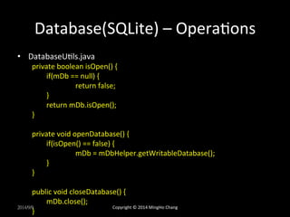 Database(SQLite) 
– 
OperaXons 
• DatabaseUXls.java 
private 
boolean 
isOpen() 
{ 
if(mDb 
== 
null) 
{ 
return 
false; 
} 
return 
mDb.isOpen(); 
} 
private 
void 
openDatabase() 
{ 
if(isOpen() 
== 
false) 
{ 
mDb 
= 
mDbHelper.getWritableDatabase(); 
} 
} 
public 
void 
closeDatabase() 
{ 
mDb.close(); 
2014/9/9 
} 
Copyright 
© 
2014 
MingHo 
Chang 
 