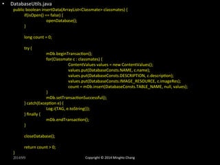 • DatabaseUXls.java 
public 
boolean 
insertData(ArrayList<Classmate> 
classmates) 
{ 
if(isOpen() 
== 
false) 
{ 
openDatabase(); 
} 
long 
count 
= 
0; 
try 
{ 
mDb.beginTransacXon(); 
for(Classmate 
c 
: 
classmates) 
{ 
ContentValues 
values 
= 
new 
ContentValues(); 
values.put(DatabaseConsts.NAME, 
c.name); 
values.put(DatabaseConsts.DESCRIPTION, 
c.descripXon); 
values.put(DatabaseConsts.IMAGE_RESOURCE, 
c.imageRes); 
count 
= 
mDb.insert(DatabaseConsts.TABLE_NAME, 
null, 
values); 
} 
mDb.setTransacXonSuccessful(); 
} 
catch(ExcepXon 
e) 
{ 
Log.i(TAG, 
e.toString()); 
} 
finally 
{ 
mDb.endTransacXon(); 
} 
closeDatabase(); 
return 
count 
> 
0; 
} 
2014/9/9 
Copyright 
© 
2014 
MingHo 
Chang 
 