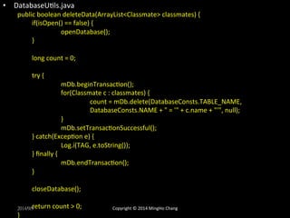 • DatabaseUXls.java 
public 
boolean 
deleteData(ArrayList<Classmate> 
classmates) 
{ 
if(isOpen() 
== 
false) 
{ 
openDatabase(); 
} 
long 
count 
= 
0; 
try 
{ 
mDb.beginTransacXon(); 
for(Classmate 
c 
: 
classmates) 
{ 
count 
= 
mDb.delete(DatabaseConsts.TABLE_NAME, 
DatabaseConsts.NAME 
+ 
" 
= 
'" 
+ 
c.name 
+ 
"'", 
null); 
} 
mDb.setTransacXonSuccessful(); 
} 
catch(ExcepXon 
e) 
{ 
Log.i(TAG, 
e.toString()); 
} 
finally 
{ 
mDb.endTransacXon(); 
} 
closeDatabase(); 
return 
count 
> 
0; 
2014/9/9 
} 
Copyright 
© 
2014 
MingHo 
Chang 
 