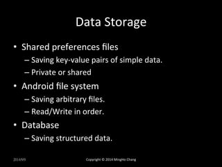 Data 
Storage 
• Shared 
preferences 
files 
– Saving 
key-­‐value 
pairs 
of 
simple 
data. 
– Private 
or 
shared 
• Android 
file 
system 
– Saving 
arbitrary 
files. 
– Read/Write 
in 
order. 
• Database 
– Saving 
structured 
data. 
2014/9/9 
Copyright 
© 
2014 
MingHo 
Chang 
 