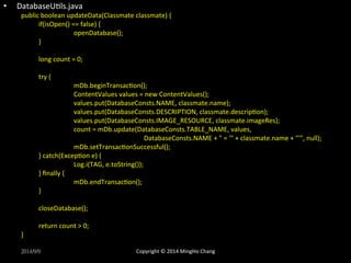 • DatabaseUXls.java 
public 
boolean 
updateData(Classmate 
classmate) 
{ 
if(isOpen() 
== 
false) 
{ 
openDatabase(); 
} 
long 
count 
= 
0; 
try 
{ 
mDb.beginTransacXon(); 
ContentValues 
values 
= 
new 
ContentValues(); 
values.put(DatabaseConsts.NAME, 
classmate.name); 
values.put(DatabaseConsts.DESCRIPTION, 
classmate.descripXon); 
values.put(DatabaseConsts.IMAGE_RESOURCE, 
classmate.imageRes); 
count 
= 
mDb.update(DatabaseConsts.TABLE_NAME, 
values, 
DatabaseConsts.NAME 
+ 
" 
= 
'" 
+ 
classmate.name 
+ 
"'", 
null); 
mDb.setTransacXonSuccessful(); 
} 
catch(ExcepXon 
e) 
{ 
Log.i(TAG, 
e.toString()); 
} 
finally 
{ 
mDb.endTransacXon(); 
} 
closeDatabase(); 
return 
count 
> 
0; 
} 
2014/9/9 
Copyright 
© 
2014 
MingHo 
Chang 
 