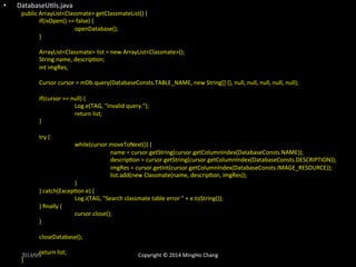 • DatabaseUXls.java 
public 
ArrayList<Classmate> 
getClassmateList() 
{ 
if(isOpen() 
== 
false) 
{ 
openDatabase(); 
} 
ArrayList<Classmate> 
list 
= 
new 
ArrayList<Classmate>(); 
String 
name, 
descripXon; 
int 
imgRes; 
Cursor 
cursor 
= 
mDb.query(DatabaseConsts.TABLE_NAME, 
new 
String[] 
{}, 
null, 
null, 
null, 
null, 
null); 
if(cursor 
== 
null) 
{ 
Log.e(TAG, 
"Invalid 
query."); 
return 
list; 
} 
try 
{ 
while(cursor.moveToNext()) 
{ 
name 
= 
cursor.getString(cursor.getColumnIndex(DatabaseConsts.NAME)); 
descripXon 
= 
cursor.getString(cursor.getColumnIndex(DatabaseConsts.DESCRIPTION)); 
imgRes 
= 
cursor.getInt(cursor.getColumnIndex(DatabaseConsts.IMAGE_RESOURCE)); 
list.add(new 
Classmate(name, 
descripXon, 
imgRes)); 
} 
} 
catch(ExcepXon 
e) 
{ 
Log.i(TAG, 
"Search 
classmate 
table 
error 
" 
+ 
e.toString()); 
} 
finally 
{ 
cursor.close(); 
} 
closeDatabase(); 
return 
list; 
2014/9/9 
} 
Copyright 
© 
2014 
MingHo 
Chang 
 