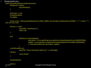 • DatabaseUXls.java 
public 
Classmate 
getClassmate(String 
name) 
{ 
if(isOpen() 
== 
false) 
{ 
openDatabase(); 
} 
Classmate 
c 
= 
null; 
String 
descripXon; 
int 
imgRes; 
Cursor 
cursor 
= 
mDb.query(DatabaseConsts.TABLE_NAME, 
new 
String[] 
{}, 
DatabaseConsts.NAME 
+ 
" 
= 
'" 
+ 
name 
+ 
"'", 
null, 
null, 
null, 
null); 
if(cursor 
== 
null) 
{ 
Log.e(TAG, 
"Invalid 
query."); 
return 
null; 
} 
try 
{ 
while(cursor.moveToNext()) 
{ 
descripXon 
= 
cursor.getString(cursor.getColumnIndex(DatabaseConsts.DESCRIPTION)); 
imgRes 
= 
cursor.getInt(cursor.getColumnIndex(DatabaseConsts.IMAGE_RESOURCE)); 
c 
= 
new 
Classmate(name, 
descripXon, 
imgRes); 
} 
} 
catch(ExcepXon 
e) 
{ 
Log.i(TAG, 
"Search 
classmates 
table 
error 
" 
+ 
e.toString()); 
} 
finally 
{ 
cursor.close(); 
} 
closeDatabase(); 
return 
c; 
2014/9/9 
} 
Copyright 
© 
2014 
MingHo 
Chang 
 