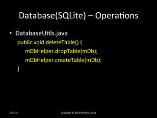 Database(SQLite) 
– 
OperaXons 
• DatabaseUXls.java 
public 
void 
deleteTable() 
{ 
mDbHelper.dropTable(mDb); 
mDbHelper.createTable(mDb); 
} 
2014/9/9 
Copyright 
© 
2014 
MingHo 
Chang 
 