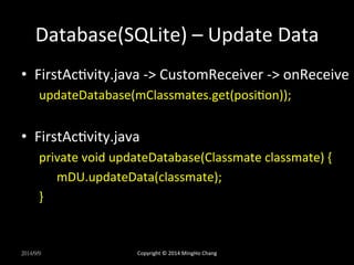 Database(SQLite) 
– 
Update 
Data 
• FirstAcXvity.java 
-­‐> 
CustomReceiver 
-­‐> 
onReceive 
updateDatabase(mClassmates.get(posiXon)); 
• FirstAcXvity.java 
private 
void 
updateDatabase(Classmate 
classmate) 
{ 
mDU.updateData(classmate); 
} 
2014/9/9 
Copyright 
© 
2014 
MingHo 
Chang 
 