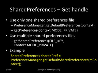 SharedPreferences 
– 
Get 
handle 
• Use 
only 
one 
shared 
preferences 
file 
– PreferenceManager.getDefaultPreferences(context) 
– getPreferences(Context.MODE_PRIVATE) 
• Use 
mulXple 
shared 
preferences 
files 
– getSharedPreferences(FILE_KEY, 
Context.MODE_PRIVATE) 
• Example 
SharedPreferences 
sharedPref 
= 
PreferenceManager.getDefaultSharedPreferences(mCo 
ntext); 
2014/9/9 
Copyright 
© 
2014 
MingHo 
Chang 
 