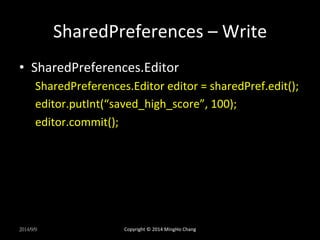 SharedPreferences 
– 
Write 
• SharedPreferences.Editor 
SharedPreferences.Editor 
editor 
= 
sharedPref.edit(); 
editor.putInt(“saved_high_score”, 
100); 
editor.commit(); 
2014/9/9 
Copyright 
© 
2014 
MingHo 
Chang 
 