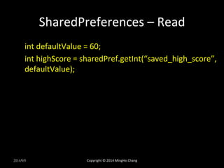 SharedPreferences 
– 
Read 
int 
defaultValue 
= 
60; 
int 
highScore 
= 
sharedPref.getInt(“saved_high_score”, 
defaultValue); 
2014/9/9 
Copyright 
© 
2014 
MingHo 
Chang 
 