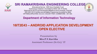 Presentation by
Mrs.P.V.Kavitha
Assistant Professor (Sr.Gr)/ IT
SRI RAMAKRISHNA ENGINEERING COLLEGE
[Educational Service : SNR Sons Charitable Trust]
[Autonomous Institution, Accredited by NAAC with ‘A’ Grade]
[Approved by AICTE and Permanently Affiliated to Anna University, Chennai]
[ISO 9001:2015 Certified and all Eligible Programmes Accredited by NBA]
VATTAMALAIPALAYAM, N.G.G.O. COLONY POST, COIMBATORE – 641 022.
16IT2E43 – ANDROID APPLICATION DEVELOPMENT
OPEN ELECTIVE
Department of Information Technology
 