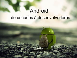 Android
de usuários à desenvolvedores
 