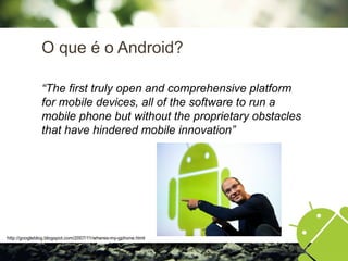 O que é o Android?
“The first truly open and comprehensive platform
for mobile devices, all of the software to run a
mobile phone but without the proprietary obstacles
that have hindered mobile innovation”
http://googleblog.blogspot.com/2007/11/wheres-my-gphone.html
 