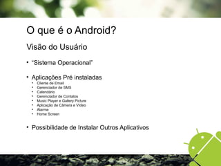 O que é o Android?
Visão do Usuário

“Sistema Operacional”

Aplicações Pré instaladas

Cliente de Email

Gerenciador de SMS

Calendário

Gerenciador de Contatos

Music Player e Gallery Picture

Aplicação de Câmera e Vídeo

Alarme

Home Screen

Possibilidade de Instalar Outros Aplicativos
 