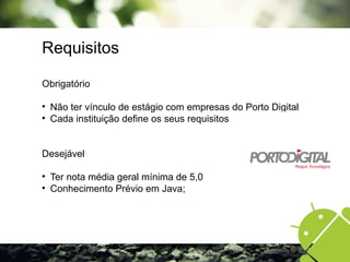 Requisitos
Obrigatório

Não ter vínculo de estágio com empresas do Porto Digital

Cada instituição define os seus requisitos
Desejável

Ter nota média geral mínima de 5,0

Conhecimento Prévio em Java;
 