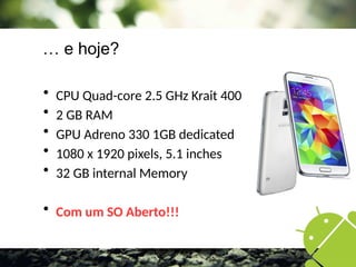 … e hoje?
 CPU Quad-core 2.5 GHz Krait 400
 2 GB RAM
 GPU Adreno 330 1GB dedicated
 1080 x 1920 pixels, 5.1 inches
 32 GB internal Memory
 Com um SO Aberto!!!
 