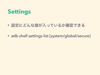 Settings
• 設定にどんな値が入っているか確認できる
• adb shell settings list [system/global/secure]
 