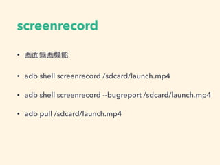 screenrecord
• 画面録画機能
• adb shell screenrecord /sdcard/launch.mp4
• adb shell screenrecord --bugreport /sdcard/launch.mp4
• adb pull /sdcard/launch.mp4
 