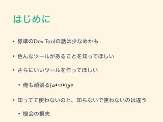 はじめに
• 標準のDev Toolの話は少なめかも
• 色んなツールがあることを知ってほしい
• さらにいいツールを作ってほしい
• 俺も頑張る(๑•̀ㅂ•́)‫✧و‬
• 知ってて使わないのと、知らないで使わないのは違う
• 機会の損失
 