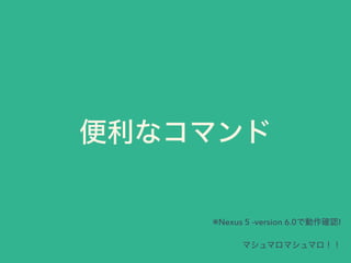 便利なコマンド
※Nexus 5 -version 6.0で動作確認!
マシュマロマシュマロ！！
 