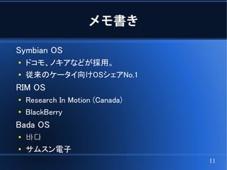 メモ書き

Symbian OS
●
    ドコモ、ノキアなどが採用。
●
    従来のケータイ向けOSシェアNo.1
RIM OS
●
    Research In Motion (Canada)
●
    BlackBerry
Bada OS
●
    바다
●   サムスン電子
                                  11
 