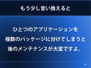 もう少し言い換えると



 ひとつのアプリケーションを
複数のパッケージに分けてしまうと
後のメンテナンスが大変ですよ。

                  36
 