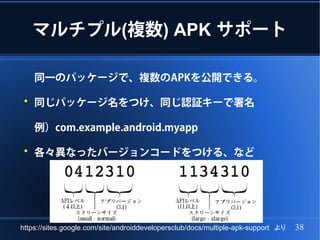 マルチプル(複数) APK サポート

     同一のパッケージで、複数のAPKを公開できる。

 ●
     同じパッケージ名をつけ、同じ認証キーで署名

     例）com.example.android.myapp

 ●
     各々異なったバージョンコードをつける、など




https://sites.google.com/site/androiddevelopersclub/docs/multiple-apk-support　より   38
 