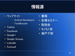 情報源
●
    ウェブサイト                       ●
                                     書籍
        –   Android Developers   ●   各種セミナー
        –   TechBooster          ●   勉強会
●   Twitter
                                 ●   もくもく会
●   Facebook
●   Google+
                                 ●   瀬戸デ部
●
    Google Groups
●   LinkedIn
●
    Forkwell

                                              62
 