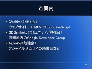 ご案内

●   CVehime（勉強会）
    ウェブサイト、HTML5, CSS3, JavaScript
●   GDGshikoku（コミュニティ、勉強会）
    四国地方のGoogle Developer Group
●   Agile459（勉強会）
    アジャイルサムライの読書会など



                                     63
 