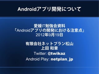 Androidアプリ開発について


         愛媛IT勉強会資料
「Androidアプリの開発における注意点」
          2012年9月19日

   有限会社ネットプラン松山
           上田 和章
       Twitter: @twikaz
   Android Play: netplan_jp
 