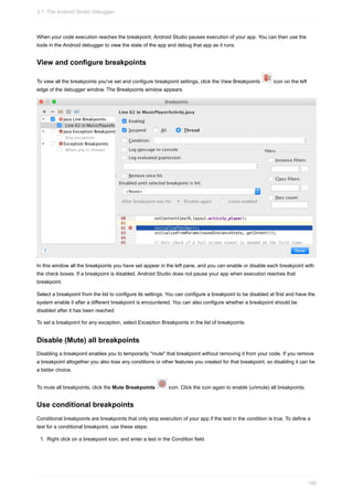 When your code execution reaches the breakpoint, Android Studio pauses execution of your app. You can then use the
tools in the Android debugger to view the state of the app and debug that app as it runs.
View and configure breakpoints
To view all the breakpoints you've set and configure breakpoint settings, click the View Breakpoints icon on the left
edge of the debugger window. The Breakpoints window appears.
In this window all the breakpoints you have set appear in the left pane, and you can enable or disable each breakpoint with
the check boxes. If a breakpoint is disabled, Android Studio does not pause your app when execution reaches that
breakpoint.
Select a breakpoint from the list to configure its settings. You can configure a breakpoint to be disabled at first and have the
system enable it after a different breakpoint is encountered. You can also configure whether a breakpoint should be
disabled after it has been reached.
To set a breakpoint for any exception, select Exception Breakpoints in the list of breakpoints.
Disable (Mute) all breakpoints
Disabling a breakpoint enables you to temporarily "mute" that breakpoint without removing it from your code. If you remove
a breakpoint altogether you also lose any conditions or other features you created for that breakpoint, so disabling it can be
a better choice.
To mute all breakpoints, click the Mute Breakpoints icon. Click the icon again to enable (unmute) all breakpoints.
Use conditional breakpoints
Conditional breakpoints are breakpoints that only stop execution of your app if the test in the condition is true. To define a
test for a conditional breakpoint, use these steps:
1. Right click on a breakpoint icon, and enter a test in the Condition field.
3.1: The Android Studio Debugger
100
 