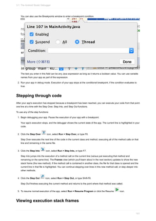 You can also use the Breakpoints window to enter a breakpoint condition.
The test you enter in this field can be any Java expression as long as it returns a boolean value. You can use variable
names from your app as part of the expression.
2. Run your app in debug mode. Execution of your app stops at the conditional breakpoint, if the condition evaluates to
true.
Stepping through code
After your app's execution has stopped because a breakpoint has been reached, you can execute your code from that point
one line at a time with the Step Over, Step Into, and Step Out functions.
To use any of the step functions:
1. Begin debugging your app. Pause the execution of your app with a breakpoint.
Your app's execution stops, and the debugger shows the current state of the app. The current line is highlighted in your
code.
2. Click the Step Over icon, select Run > Step Over, or type F8.
Step Over executes the next line of the code in the current class and method, executing all of the method calls on that
line and remaining in the same file.
3. Click the Step Into icon, select Run > Step Into, or type F7.
Step Into jumps into the execution of a method call on the current line (versus just executing that method and
remaining on the same line). The Frames view (which you'll learn about in the next section) updates to show the new
stack frame (the new method). If the method call is contained in another class, the file for that class is opened and the
current line in that file is highlighted. You can continue stepping over lines in this new method call, or step deeper into
other methods.
4. Click the Step Out icon, select Run > Step Out, or type Shift-F8.
Step Out finishes executing the current method and returns to the point where that method was called.
5. To resume normal execution of the app, select Run > Resume Program or click the Resume icon.
Viewing execution stack frames
3.1: The Android Studio Debugger
101
 