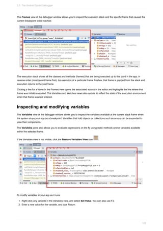 The Frames view of the debugger window allows you to inspect the execution stack and the specific frame that caused the
current breakpoint to be reached.
The execution stack shows all the classes and methods (frames) that are being executed up to this point in the app, in
reverse order (most recent frame first). As execution of a particular frame finishes, that frame is popped from the stack and
execution returns to the next frame.
Clicking a line for a frame in the Frames view opens the associated source in the editor and highlights the line where that
frame was initially executed. The Variables and Watches views also update to reflect the state of the execution environment
when that frame was last entered.
Inspecting and modifying variables
The Variables view of the debugger window allows you to inspect the variables available at the current stack frame when
the system stops your app on a breakpoint. Variables that hold objects or collections such as arrays can be expanded to
view their components.
The Variables pane also allows you to evaluate expressions on the fly using static methods and/or variables available
within the selected frame.
If the Variables view is not visible, click the Restore Variables View icon .
To modify variables in your app as it runs:
1. Right-click any variable in the Variables view, and select Set Value. You can also use F2.
2. Enter a new value for the variable, and type Return.
3.1: The Android Studio Debugger
102
 