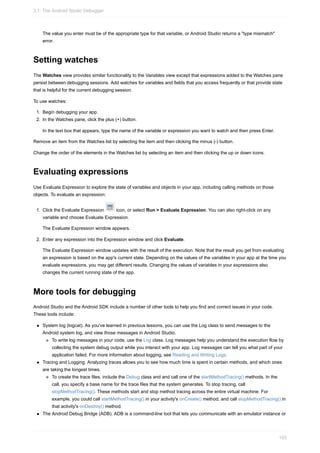 The value you enter must be of the appropriate type for that variable, or Android Studio returns a "type mismatch"
error.
Setting watches
The Watches view provides similar functionality to the Variables view except that expressions added to the Watches pane
persist between debugging sessions. Add watches for variables and fields that you access frequently or that provide state
that is helpful for the current debugging session.
To use watches:
1. Begin debugging your app.
2. In the Watches pane, click the plus (+) button.
In the text box that appears, type the name of the variable or expression you want to watch and then press Enter.
Remove an item from the Watches list by selecting the item and then clicking the minus (-) button.
Change the order of the elements in the Watches list by selecting an item and then clicking the up or down icons.
Evaluating expressions
Use Evaluate Expression to explore the state of variables and objects in your app, including calling methods on those
objects. To evaluate an expression:
1. Click the Evaluate Expression icon, or select Run > Evaluate Expression. You can also right-click on any
variable and choose Evaluate Expression.
The Evaluate Expression window appears.
2. Enter any expression into the Expression window and click Evaluate.
The Evaluate Expression window updates with the result of the execution. Note that the result you get from evaluating
an expression is based on the app's current state. Depending on the values of the variables in your app at the time you
evaluate expressions, you may get different results. Changing the values of variables in your expressions also
changes the current running state of the app.
More tools for debugging
Android Studio and the Android SDK include a number of other tools to help you find and correct issues in your code.
These tools include:
System log (logcat). As you've learned in previous lessons, you can use the Log class to send messages to the
Android system log, and view those messages in Android Studio.
To write log messages in your code, use the Log class. Log messages help you understand the execution flow by
collecting the system debug output while you interact with your app. Log messages can tell you what part of your
application failed. For more information about logging, see Reading and Writing Logs.
Tracing and Logging. Analyzing traces allows you to see how much time is spent in certain methods, and which ones
are taking the longest times.
To create the trace files, include the Debug class and and call one of the startMethodTracing() methods. In the
call, you specify a base name for the trace files that the system generates. To stop tracing, call
stopMethodTracing(). These methods start and stop method tracing across the entire virtual machine. For
example, you could call startMethodTracing() in your activity's onCreate() method, and call stopMethodTracing() in
that activity's onDestroy() method.
The Android Debug Bridge (ADB). ADB is a command-line tool that lets you communicate with an emulator instance or
3.1: The Android Studio Debugger
103
 