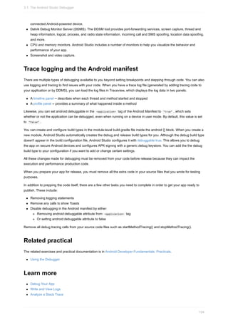 connected Android-powered device.
Dalvik Debug Monitor Server (DDMS). The DDSM tool provides port-forwarding services, screen capture, thread and
heap information, logcat, process, and radio state information, incoming call and SMS spoofing, location data spoofing,
and more.
CPU and memory monitors. Android Studio includes a number of monitors to help you visualize the behavior and
performance of your app.
Screenshot and video capture.
Trace logging and the Android manifest
There are multiple types of debugging available to you beyond setting breakpoints and stepping through code. You can also
use logging and tracing to find issues with your code. When you have a trace log file (generated by adding tracing code to
your application or by DDMS), you can load the log files in Traceview, which displays the log data in two panels:
A timeline panel -- describes when each thread and method started and stopped
A profile panel -- provides a summary of what happened inside a method
Likewise, you can set android:debuggable in the <application> tag of the Android Manifest to "true" , which sets
whether or not the application can be debugged, even when running on a device in user mode. By default, this value is set
to "false" .
You can create and configure build types in the module-level build.gradle file inside the android {} block. When you create a
new module, Android Studio automatically creates the debug and release build types for you. Although the debug build type
doesn't appear in the build configuration file, Android Studio configures it with debuggable true. This allows you to debug
the app on secure Android devices and configures APK signing with a generic debug keystore. You can add the the debug
build type to your configuration if you want to add or change certain settings.
All these changes made for debugging must be removed from your code before release because they can impact the
execution and performance production code.
When you prepare your app for release, you must remove all the extra code in your source files that you wrote for testing
purposes.
In addition to prepping the code itself, there are a few other tasks you need to complete in order to get your app ready to
publish. These include:
Removing logging statements
Remove any calls to show Toasts
Disable debugging in the Android manifest by either:
Removing android:debuggable attribute from <application> tag
Or setting android:debuggable attribute to false
Remove all debug tracing calls from your source code files such as startMethodTracing() and stopMethodTracing().
Related practical
The related exercises and practical documentation is in Android Developer Fundamentals: Practicals.
Using the Debugger
Learn more
Debug Your App
Write and View Logs
Analyze a Stack Trace
3.1: The Android Studio Debugger
104
 