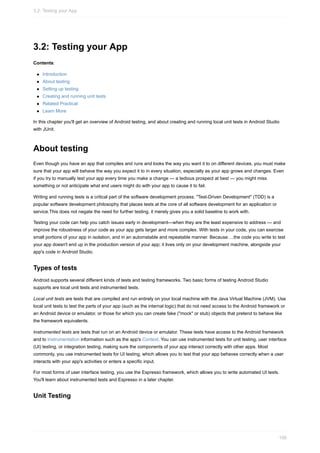 3.2: Testing your App
Contents:
Introduction
About testing
Setting up testing
Creating and running unit tests
Related Practical
Learn More
In this chapter you'll get an overview of Android testing, and about creating and running local unit tests in Android Studio
with JUnit.
About testing
Even though you have an app that compiles and runs and looks the way you want it to on different devices, you must make
sure that your app will behave the way you expect it to in every situation, especially as your app grows and changes. Even
if you try to manually test your app every time you make a change — a tedious prospect at best — you might miss
something or not anticipate what end users might do with your app to cause it to fail.
Writing and running tests is a critical part of the software development process. "Test-Driven Development" (TDD) is a
popular software development philosophy that places tests at the core of all software development for an application or
service.This does not negate the need for further testing, it merely gives you a solid baseline to work with.
Testing your code can help you catch issues early in development—when they are the least expensive to address — and
improve the robustness of your code as your app gets larger and more complex. With tests in your code, you can exercise
small portions of your app in isolation, and in an automatable and repeatable manner. Because….the code you write to test
your app doesn't end up in the production version of your app; it lives only on your development machine, alongside your
app's code in Android Studio.
Types of tests
Android supports several different kinds of tests and testing frameworks. Two basic forms of testing Android Studio
supports are local unit tests and instrumented tests.
Local unit tests are tests that are compiled and run entirely on your local machine with the Java Virtual Machine (JVM). Use
local unit tests to test the parts of your app (such as the internal logic) that do not need access to the Android framework or
an Android device or emulator, or those for which you can create fake ("mock" or stub) objects that pretend to behave like
the framework equivalents.
Instrumented tests are tests that run on an Android device or emulator. These tests have access to the Android framework
and to Instrumentation information such as the app's Context. You can use instrumented tests for unit testing, user interface
(UI) testing, or integration testing, making sure the components of your app interact correctly with other apps. Most
commonly, you use instrumented tests for UI testing, which allows you to test that your app behaves correctly when a user
interacts with your app's activities or enters a specific input.
For most forms of user interface testing, you use the Espresso framework, which allows you to write automated UI tests.
You'll learn about instrumented tests and Espresso in a later chapter.
Unit Testing
3.2: Testing your App
106
 