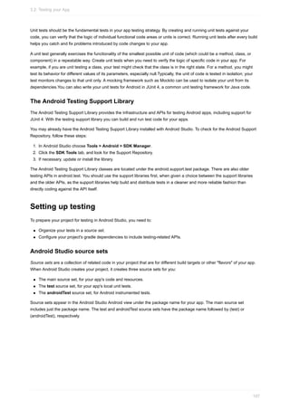 Unit tests should be the fundamental tests in your app testing strategy. By creating and running unit tests against your
code, you can verify that the logic of individual functional code areas or units is correct. Running unit tests after every build
helps you catch and fix problems introduced by code changes to your app.
A unit test generally exercises the functionality of the smallest possible unit of code (which could be a method, class, or
component) in a repeatable way. Create unit tests when you need to verify the logic of specific code in your app. For
example, if you are unit testing a class, your test might check that the class is in the right state. For a method, you might
test its behavior for different values of its parameters, especially null.Typically, the unit of code is tested in isolation; your
test monitors changes to that unit only. A mocking framework such as Mockito can be used to isolate your unit from its
dependencies.You can also write your unit tests for Android in JUnit 4, a common unit testing framework for Java code.
The Android Testing Support Library
The Android Testing Support Library provides the infrastructure and APIs for testing Android apps, including support for
JUnit 4. With the testing support library you can build and run test code for your apps.
You may already have the Android Testing Support Library installed with Android Studio. To check for the Android Support
Repository, follow these steps:
1. In Android Studio choose Tools > Android > SDK Manager.
2. Click the SDK Tools tab, and look for the Support Repository.
3. If necessary, update or install the library.
The Android Testing Support Library classes are located under the android.support.test package. There are also older
testing APIs in android.test. You should use the support libraries first, when given a choice between the support libraries
and the older APIs, as the support libraries help build and distribute tests in a cleaner and more reliable fashion than
directly coding against the API itself.
Setting up testing
To prepare your project for testing in Android Studio, you need to:
Organize your tests in a source set.
Configure your project's gradle dependencies to include testing-related APIs.
Android Studio source sets
Source sets are a collection of related code in your project that are for different build targets or other "flavors" of your app.
When Android Studio creates your project, it creates three source sets for you:
The main source set, for your app's code and resources.
The test source set, for your app's local unit tests.
The androidTest source set, for Android instrumented tests.
Source sets appear in the Android Studio Android view under the package name for your app. The main source set
includes just the package name. The test and androidTest source sets have the package name followed by (test) or
(androidTest), respectively.
3.2: Testing your App
107
 