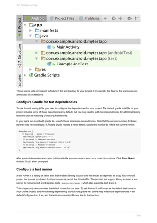 These source sets correspond to folders in the src directory for your project. For example, the files for the test source set
are located in src/test/java.
Configure Gradle for test dependencies
To use the unit testing APIs, you need to configure the dependencies for your project. The default gradle build file for your
project includes some of these dependencies by default, but you may need to add more dependencies for additional testing
features such as matching or mocking frameworks.
In your app's top-level build.gradle file, specify these libraries as dependencies. Note that the version numbers for these
libraries may have changed. If Android Studio reports a newer library, update the number to reflect the current version.
dependencies {
// Required -- JUnit 4 framework
testCompile 'junit:junit:4.12'
// Optional -- hamcrest matchers
testCompile 'org.hamcrest:hamcrest-library:1.3'
// Optional -- Mockito framework
testCompile 'org.mockito:mockito-core:1.10.19'
}
After you add dependencies to your build.gradle file you may have to sync your project to continue. Click Sync Now in
Android Studio when prompted.
Configure a test runner
A test runner is a library or set of tools that enables testing to occur and the results to be printed to a log. Your Android
project has access to a basic JUnit test runner as part of the JUnit4 APIs. The Android test support library includes a test
runner for instrumented and Espresso tests, AndroidJUnitRunner , which also supports Junit 3 and 4.
This chapter only demonstrates the default runner for unit tests. To set AndroidJUnitRunner as the default test runner in
your Gradle project, add the following dependency to your build.gradle file. There may already be dependencies in the
defaultConfig section. If so, add the testInstrumentationRunner line to that section.
3.2: Testing your App
108
 