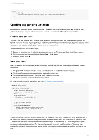 android {
defaultConfig {
testInstrumentationRunner "android.support.test.runner.AndroidJUnitRunner"
}
}
Creating and running unit tests
Create your unit tests as a generic Java file using the JUnit 4 APIs, and store those tests in the test source set. Each
Android Studio project template includes this source set and a sample Java test file called ExampleUnitTest.
Create a new test class
To create a new test class file, add a Java file to the test source set for your project. Test class files for unit testing are
typically named for the class in your app that you are testing, with "Test" appended. For example, if your have a class called
Calculator in your app, the class for your unit tests would be CalculatorTest.
To add a new test class file, use these steps:
1. Expand the java folder and the folder for your app's test source set. The existing unit test class files are shown.
2. Right-click on the test source set folder and select New > Java Class.
3. Name the file and click OK.
Write your tests
Use JUnit 4 syntax and annotations to write your tests. For example, the test class shown below includes the following
annotations:
The @RunWith annotation indicates the test runner that should be used for the tests in this class.
The @SmallTest annotation indicates that this is a small (and fast) test.
The @Before annotation marks a method as being the set up for the test.
The @Test annotation marks a method as an actual test.
For more information on JUnit Annotations, see the JUnit Reference documentation.
@RunWith(JUnit4.class)
@SmallTest
public class CalculatorTest {
private Calculator mCalculator;
// Set up the environment for testing
@Before
public void setUp() {
mCalculator = new Calculator();
}
// test for simple addition
@Test
public void addTwoNumbers() {
double resultAdd = mCalculator.add(1d, 1d);
assertThat(resultAdd, is(equalTo(2d)));
}
}
The addTwoNumbers() method is the only actual test. The key part of a unit test is the assertion, which is defined here by
the assertThat() method. Assertions are expressions that must evaluate and result in a value of true for the test to pass.
JUnit 4 provides a number of assertion methods, but assertThat() is the most flexible, as it allows for general-purpose
comparison methods called matchers. The Hamcrest framework is commonly used for matchers ("Hamcrest" is an
anagram for matchers). Hamcrest includes a large number of comparison methods as well as enabling you to write your
own.
3.2: Testing your App
109
 