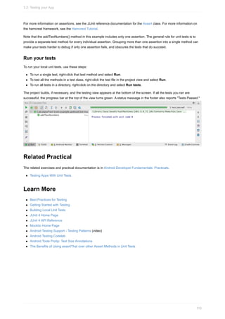 For more information on assertions, see the JUnit reference documentation for the Assert class. For more information on
the hamcrest framework, see the Hamcrest Tutorial.
Note that the addTwoNumbers() method in this example includes only one assertion. The general rule for unit tests is to
provide a separate test method for every individual assertion. Grouping more than one assertion into a single method can
make your tests harder to debug if only one assertion fails, and obscures the tests that do succeed.
Run your tests
To run your local unit tests, use these steps:
To run a single test, right-click that test method and select Run.
To test all the methods in a test class, right-click the test file in the project view and select Run.
To run all tests in a directory, right-click on the directory and select Run tests.
The project builds, if necessary, and the testing view appears at the bottom of the screen. If all the tests you ran are
successful, the progress bar at the top of the view turns green. A status message in the footer also reports "Tests Passed."
Related Practical
The related exercises and practical documentation is in Android Developer Fundamentals: Practicals.
Testing Apps With Unit Tests
Learn More
Best Practices for Testing
Getting Started with Testing
Building Local Unit Tests
JUnit 4 Home Page
JUnit 4 API Reference
Mockito Home Page
Android Testing Support - Testing Patterns (video)
Android Testing Codelab
Android Tools Protip: Test Size Annotations
The Benefits of Using assertThat over other Assert Methods in Unit Tests
3.2: Testing your App
110
 