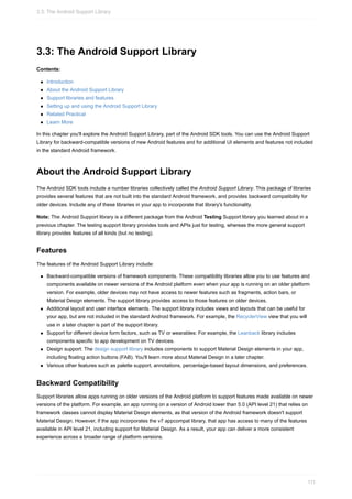 3.3: The Android Support Library
Contents:
Introduction
About the Android Support Library
Support libraries and features
Setting up and using the Android Support Library
Related Practical
Learn More
In this chapter you'll explore the Android Support Library, part of the Android SDK tools. You can use the Android Support
Library for backward-compatible versions of new Android features and for additional UI elements and features not included
in the standard Android framework.
About the Android Support Library
The Android SDK tools include a number libraries collectively called the Android Support Library. This package of libraries
provides several features that are not built into the standard Android framework, and provides backward compatibility for
older devices. Include any of these libraries in your app to incorporate that library's functionality.
Note: The Android Support library is a different package from the Android Testing Support library you learned about in a
previous chapter. The testing support library provides tools and APIs just for testing, whereas the more general support
library provides features of all kinds (but no testing).
Features
The features of the Android Support Library include:
Backward-compatible versions of framework components. These compatibility libraries allow you to use features and
components available on newer versions of the Android platform even when your app is running on an older platform
version. For example, older devices may not have access to newer features such as fragments, action bars, or
Material Design elements. The support library provides access to those features on older devices.
Additional layout and user interface elements. The support library includes views and layouts that can be useful for
your app, but are not included in the standard Android framework. For example, the RecyclerView view that you will
use in a later chapter is part of the support library.
Support for different device form factors, such as TV or wearables: For example, the Leanback library includes
components specific to app development on TV devices.
Design support: The design support library includes components to support Material Design elements in your app,
including floating action buttons (FAB). You'll learn more about Material Design in a later chapter.
Various other features such as palette support, annotations, percentage-based layout dimensions, and preferences.
Backward Compatibility
Support libraries allow apps running on older versions of the Android platform to support features made available on newer
versions of the platform. For example, an app running on a version of Android lower than 5.0 (API level 21) that relies on
framework classes cannot display Material Design elements, as that version of the Android framework doesn't support
Material Design. However, if the app incorporates the v7 appcompat library, that app has access to many of the features
available in API level 21, including support for Material Design. As a result, your app can deliver a more consistent
experience across a broader range of platform versions.
3.3: The Android Support Library
111
 