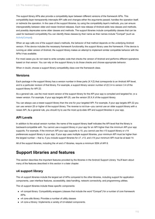 The support library APIs also provide a compatibility layer between different versions of the framework APIs. This
compatibility layer transparently intercepts API calls and changes either the arguments passed, handles the operation itself,
or redirects the operation. In the case of the support libraries, by using the compatibility layer's methods, you can ensure
interoperability between older and newer Android releases. Each new release of Android adds new classes and methods,
and possibly deprecates some older classes and methods. The support libraries include compatibility classes that can be
used for backward compatibility.You can identify these classes by their name as thier names include "Compat" (such as
ActivityCompat).
When an app calls one of the support class's methods, the behavior of that method depends on the underlying Android
version. If the device includes the necessary framework functionality, the support library uses the framework. If the device is
running an older version of Android, the support library makes an attempt to implement similar compatible behavior with the
APIs it has available.
For most cases you do not need to write complex code that checks the version of Android and performs different operations
based on that version. You can rely on the support library to do those checks and choose appropriate behavior.
When in doubt, choose a support library compatibility class over the framework class.
Versions
Each package in the support library has a version number in three parts (X.Y.Z) that corresponds to an Android API level,
and to a particular revision of that library. For example, a support library version number of 22.3.4 is version 3.4 of the
support library for API 22.
As a general rule, use the most recent version of the support library for the API your app is compiled and targeted for, or a
newer version. For example, if your app targets API 25, use the version 25.X.X of the support library.
You can always use a newer support library than the one for your targeted API. For example, if your app targets API 22 you
can use version 25 or higher of the support library. The reverse is not true—you cannot use an older support library with a
newer API. As a general rule, you should try to use the most up-to-date API and support libraries in your app.
API Levels
In addition to the actual version number, the name of the support library itself indicates the API level that the library is
backward-compatible with. You cannot use a support library in your app for an API higher than the minimum API your app
supports. For example, if the minimum API your app supports is 10, you cannot use the v13 support library or v14
preferences support library in your app. If your app uses multiple support libraries, your minimum API must be higher than
the largest number -- that is, if you include support libraries for v7, v13, and v14 your minimum API must be at least 14.
All of the support libraries, including the v4 and v7 libraries, require a minimum SDK of API 9.
Support libraries and features
This section describes the important features provided by the libraries in the Android Support Library. You'll learn about
many of the features described in this section in a later chapter.
v4 support library
The v4 support libraries include the largest set of APIs compared to the other libraries, including support for application
components, user interface features, accessibility, data handling, network connectivity, and programming utilities.
The v4 support libraries include these specific components:
v4 compat library: Compatibility wrappers (classes that include the word "Compat") for a number of core framework
APIs.
v4 core-utils library: Provides a number of utility classes
v4 core-ui library: Implements a variety of UI-related components.
3.3: The Android Support Library
112
 