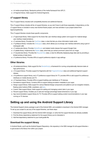 v4 media-compat library: Backports portions of the media framework from API 21.
v4 fragment library: Adds support for Android fragments.
v7 support library
The v7 support library includes both compatibility libraries and additional features.
The v7 support library includes all the v4 support libraries, so you don't have to add those separately. A dependency on the
v7 support library is included in every new Android Studio project, and new activities in your project extend from
AppCompatActivity.
The v7 support libraries include these specific components:
v7 appcompat library: Adds support for the Action Bar user interface design pattern and support for material design
user interface implementations.
v7 cardview library: Provides the CardView class, a view that lets you show information inside cards.
v7 gridlayout library: Includes the GridLayout class, which allows you to arrange user interface elements using a grid of
rectangular cells
v7 mediarouter library: Provides MediaRouter and related media classes that support Google Cast.
v7 palette library: Implements the Palette class, which lets you extract prominent colors from an image.
v7 recyclerview library: Provides the RecyclerView class, a view for efficiently displaying large data sets by providing a
limited window of data items.
v7 preference library: Provides APIs to support preference objects in app settings.
Other libraries
v8 renderscript library: Adds support for the RenderScript, a framework for running computationally intensive tasks at
high performance.
v13 support library: Provides support for fragments with the FragmentCompat class and additional fragment support
classes.
v14 preference support library, and v17 preference support library for TV: provides APIs to add support for preference
interfaces on mobile devices and TV.
v17 leanback library: Provides APIs to support building user interfaces on TV devices.
Annotations support library: Contains APIs to support adding annotation metadata to your apps.
Design support library: Adds support for various Material Design components and patterns such as navigation drawers,
floating action buttons (FAB), snackbars, and tabs.
Custom Tabs support library: Adds support for adding and managing custom tabs in your apps.
Percent support library: Enables you to add and manage percentage based dimensions in your app.
App recommendation support library for TV: Provides APIs to support adding content recommendations in your app
running on TV devices.
Setting up and using the Android Support Library
The Android Support Library package is part of the Android SDK, and available to download in the Android SDK manager.
To set up your project to use any of the support libraries, use these steps:
1. Download the support library with the Android SDK manager, or verify that the support libraries are already available.
2. Find the library dependency statement for the support library you're interested in.
3. Add that dependency statement to your build.gradle file.
Download the support library
In Android Studio, you'll use the Android Support Repository—the repository in the SDK manager for all support libraries—
to get access to the library from within your project.
3.3: The Android Support Library
113
 