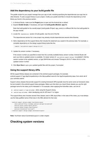 Add the dependency to your build.gradle file
The gradle scripts for your project manage how your app is built, including specifying the dependencies your app has on
other libraries. To add a support library to your project, modify your gradle build files to include the dependency to that
library you found in the previous section.
1. In Android Studio, make sure the Project pane is open and the Android tab is clicked.
2. Expand Gradle Scripts, if necessary, and open the build.gradle (Module: app) file.
Note that build.gradle for the overall project (build.gradle (Project: app_name) is a different file from the build.gradle for
the app module.
3. Locate the dependencies section of build.gradle, near the end of the file.
The dependencies section for a new project may already include dependencies several other libraries.
4. Add a dependency for the support library that includes the statement you copied in the previous task. For example, a
complete dependency on the design support library looks like this:
compile 'com.android.support:design:23.3.0'
5. Update the version number, if necessary.
If the version number you specified is lower than the currently available library version number, Android Studio will
warn you that an updated version is available. ("a newer version of com.android.support:design is available"). Edit the
version number to the updated version, or type Shift+Enter and choose "Change to XX.X.X" where XX.X.X is the
updated version number.
6. Click Sync Now to sync your updated gradle files with the project, if prompted.
Using the support library APIs
All the support library classes are contained in the android.support packages, for example,
android.support.v7.app.AppCompatActivity is the fully-qualified name for the AppCompatActivity class, from which all of
your activities extend.
Support Library classes that provide support for existing framework APIs typically have the same name as framework class
but are located in the android.support class packages. Make sure that when you import those classes you use the right
package name for the class you're interested in. For example, when applying the ActionBar class, use one of:
android.support.v7.app.ActionBar when using the Support Library.
android.app.ActionBar when developing only for API level 11 or higher.
The support library also includes several View classes used in XML layout files. In the case of the views, you must always
use the fully-qualified name of that view in the XML element for that view:
<android.support.design.widget.CoordinatorLayout
xmlns:android="http://schemas.android.com/apk/res/android"
android:layout_width="match_parent"
android:layout_height="match_parent"
android:orientation="vertical">
</android.support.design.widget.CoordinatorLayout>
Note: You'll learn about CoordinatorLayout in a later chapter.
Checking system versions
3.3: The Android Support Library
115
 