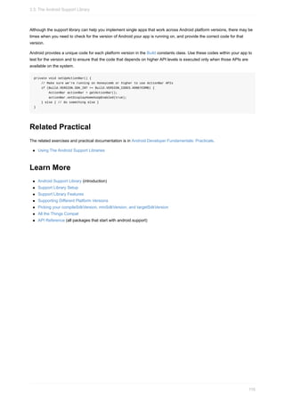 Although the support library can help you implement single apps that work across Android platform versions, there may be
times when you need to check for the version of Android your app is running on, and provide the correct code for that
version.
Android provides a unique code for each platform version in the Build constants class. Use these codes within your app to
test for the version and to ensure that the code that depends on higher API levels is executed only when those APIs are
available on the system.
private void setUpActionBar() {
// Make sure we're running on Honeycomb or higher to use ActionBar APIs
if (Build.VERSION.SDK_INT >= Build.VERSION_CODES.HONEYCOMB) {
ActionBar actionBar = getActionBar();
actionBar.setDisplayHomeAsUpEnabled(true);
} else { // do something else }
}
Related Practical
The related exercises and practical documentation is in Android Developer Fundamentals: Practicals.
Using The Android Support Libraries
Learn More
Android Support Library (introduction)
Support Library Setup
Support Library Features
Supporting Different Platform Versions
Picking your compileSdkVersion, minSdkVersion, and targetSdkVersion
All the Things Compat
API Reference (all packages that start with android.support)
3.3: The Android Support Library
116
 