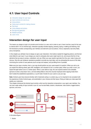 4.1: User Input Controls
Interaction design for user input
Input controls and view focus
Using buttons
Using input controls for making choices
Text input
Using dialogs and pickers
Recognizing gestures
Related practical
Learn more
Interaction design for user input
The reason you design an app is to provide some function to a user, and in order to use it, there must be a way for the user
to interact with it. For an Android app, interaction typically includes tapping, pressing, typing, or talking and listening. And
the framework provides corresponding user interface (UI) elements such as buttons, menus, keyboards, text entry fields,
and a microphone.
In this chapter you will learn how to design an app's user interaction—the buttons needed for triggering actions, and the text
entry fields for user input. In your design you need to anticipate what users might need to do, and ensure that the UI has
elements that are easy to access, understand, and use. When your app needs to get data from the user, make it easy and
obvious. Give the user whatever assistance possible to provide any input data, such as anticipating the source of the data,
minimizing the number of user gestures (such as taps and swipes), and pre-filling forms if possible.
Make sure your app is intuitive; that is, your app should perform as your users expect it to perform. When you rent a car,
you expect the steering wheel, gear shift, headlights, and indicators to be in a certain place. When you enter a room, you
expect the light switch to be in a certain place. When a user starts an app, the user expects buttons to be clickable,
spinners to show a drop-down menu, and text editing fields to show the onscreen keyboard when tapping inside them.
Don't violate the established expectations, or you'll make it harder for your users to use your app.
Note: Android users have become familiar with UI elements acting in a certain way, so it is important to be consistent with
the experience of other Android apps, and predictable in your choices and their layout. Doing so helps you make apps that
satisfy your customers.
This chapter introduces the Android input controls, which are the interactive components in your app's user interface. You
can use a wide variety of input controls in your UI, such as text fields, buttons, checkboxes, radio buttons, toggle buttons,
spinners, and more.
In the above figure:
1. Button
4.1: User Input Controls
117
 
