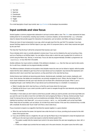 2. Text field
3. Seek bar
4. Checkboxes
5. Radio buttons
6. Toggle
7. Spinner
For a brief description of each input control, see Input Controls in the developer documentation.
Input controls and view focus
Android applies a common programmatic abstraction to all input controls called a view. The View class represents the basic
building block for UI components, including input controls. In previous chapters, we have learned that View is the base
class for classes that provide support for interactive UI components, such as buttons, text fields, and layout managers.
If there are many UI input components in your app, which one gets input from the user first? For example, if you have
several TextView objects and an EditText object in your app, which UI component (that is, which View) receives text typed
by the user first?
The View that "has the focus" will be the component that receives user input.
Focus indicates which view is currently selected to receive input. Focus can be initiated by the user by touching a View,
such as a TextView or an EditText object. You can define a focus order in which the user is guided from UI control to UI
control using the Return key, Tab key, or arrow keys. Focus can also be programmatically controlled; a programmer can
requestFocus() on any View that is focusable.
Another attribute of an input control is clickable. If this attribute is (boolean) true , then the View can react to click events.
As it is with focus, clickable can be programmatically controlled.
The difference between clickable and focusable is that clickable means the view can be clicked or tapped, while focusable
means that the view is allowed to gain focus from an input device such as a keyboard. Input devices like keyboards can't
determine which view to send their input events to, so they send them to the view that has focus.
Android device input methods are becoming quite diverse: directional pads, trackballs, touch screens, keyboards, and
more. Some devices, like tablets and smartphones, are primarily navigated by touch. Others, like the Google TV, have no
touch screen whatsoever and rely upon input devices such as those with a directional pad (d-pad). When a user is
navigating through a user interface with an input device such as directional keys or a trackball, it is necessary to:
Make it visually clear which view has focus, so that the user knows where the input goes.
Explicitly set the focus in your code to provide a path for users to navigate through the input elements using directional
keys or a trackball.
Fortunately, in most cases you don't need to control focus yourself, unless you want to provide a set of text input fields and
you want the user to be able to move from one field to the next by tapping the Return or Tab key. Android provides "touch
mode" for devices that can be touched, such as smartphones and tablets. When the user begins interacting with the
interface by touching it, only Views with isFocusableInTouchMode() set to true are focusable, such as text input fields.
Other Views that are touchable, such as buttons, do not take focus when touched. If the user hits a directional key or scrolls
with a trackball, the device exits "touch mode" and finds a view to take focus.
Focus movement is based on an algorithm that finds the nearest neighbor in a given direction:
When the user touches the screen, the topmost view under the touch is in focus, providing touch-access for the child
views of the topmost view.
If you set an EditText view to a single-line, the user can tap the Return key on the keyboard to close the keyboard and
shift focus to the next input control view based on what the Android system finds:
The system usually finds the nearest input control in the same direction the user was navigating (up, down, left, or
right).
If there are multiple input controls that are nearby and in the same direction, the system scans from left to right,
4.1: User Input Controls
118
 