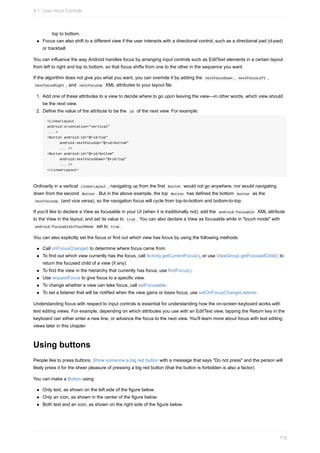 top to bottom.
Focus can also shift to a different view if the user interacts with a directional control, such as a directional pad (d-pad)
or trackball.
You can influence the way Android handles focus by arranging input controls such as EditText elements in a certain layout
from left to right and top to bottom, so that focus shifts from one to the other in the sequence you want.
If the algorithm does not give you what you want, you can override it by adding the nextFocusDown , nextFocusLeft ,
nextFocusRight , and nextFocusUp XML attributes to your layout file.
1. Add one of these attributes to a view to decide where to go upon leaving the view—in other words, which view should
be the next view.
2. Define the value of the attribute to be the id of the next view. For example:
<LinearLayout
android:orientation="vertical"
... >
<Button android:id="@+id/top"
android:nextFocusUp="@+id/bottom"
... />
<Button android:id="@+id/bottom"
android:nextFocusDown="@+id/top"
... />
</LinearLayout>
Ordinarily in a vertical LinearLayout , navigating up from the first Button would not go anywhere, nor would navigating
down from the second Button . But in the above example, the top Button has defined the bottom button as the
nextFocusUp (and vice versa), so the navigation focus will cycle from top-to-bottom and bottom-to-top.
If you'd like to declare a View as focusable in your UI (when it is traditionally not), add the android:focusable XML attribute
to the View in the layout, and set its value to true . You can also declare a View as focusable while in "touch mode" with
android:focusableInTouchMode set to true .
You can also explicitly set the focus or find out which view has focus by using the following methods:
Call onFocusChanged to determine where focus came from.
To find out which view currently has the focus, call Activity.getCurrentFocus(), or use ViewGroup.getFocusedChild() to
return the focused child of a view (if any).
To find the view in the hierarchy that currently has focus, use findFocus().
Use requestFocus to give focus to a specific view.
To change whether a view can take focus, call setFocusable.
To set a listener that will be notified when the view gains or loses focus, use setOnFocusChangeListener.
Understanding focus with respect to input controls is essential for understanding how the on-screen keyboard works with
text editing views. For example, depending on which attributes you use with an EditText view, tapping the Return key in the
keyboard can either enter a new line, or advance the focus to the next view. You'll learn more about focus with text editing
views later in this chapter.
Using buttons
People like to press buttons. Show someone a big red button with a message that says "Do not press" and the person will
likely press it for the sheer pleasure of pressing a big red button (that the button is forbidden is also a factor).
You can make a Button using:
Only text, as shown on the left side of the figure below.
Only an icon, as shown in the center of the figure below.
Both text and an icon, as shown on the right side of the figure below.
4.1: User Input Controls
119
 