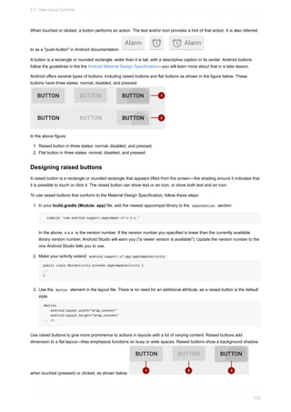 When touched or clicked, a button performs an action. The text and/or icon provides a hint of that action. It is also referred
to as a "push-button" in Android documentation.
A button is a rectangle or rounded rectangle, wider than it is tall, with a descriptive caption in its center. Android buttons
follow the guidelines in the the Android Material Design Specification—you will learn more about that in a later lesson.
Android offers several types of buttons, including raised buttons and flat buttons as shown in the figure below. These
buttons have three states: normal, disabled, and pressed.
In the above figure:
1. Raised button in three states: normal, disabled, and pressed.
2. Flat button in three states: normal, disabled, and pressed.
Designing raised buttons
A raised button is a rectangle or rounded rectangle that appears lifted from the screen—the shading around it indicates that
it is possible to touch or click it. The raised button can show text or an icon, or show both text and an icon.
To use raised buttons that conform to the Material Design Specification, follow these steps:
1. In your build.gradle (Module: app) file, add the newest appcompat library to the dependencies section:
compile 'com.android.support:appcompat-v7:x.x.x.'
In the above, x.x.x. is the version number. If the version number you specified is lower than the currently available
library version number, Android Studio will warn you ("a newer version is available"). Update the version number to the
one Android Studio tells you to use.
2. Make your activity extend android.support.v7.app.AppCompatActivity :
public class MainActivity extends AppCompatActivity {
...
}
3. Use the Button element in the layout file. There is no need for an additional attribute, as a raised button is the default
style.
<Button
android:layout_width="wrap_content"
android:layout_height="wrap_content"
... />
Use raised buttons to give more prominence to actions in layouts with a lot of varying content. Raised buttons add
dimension to a flat layout—they emphasize functions on busy or wide spaces. Raised buttons show a background shadow
when touched (pressed) or clicked, as shown below.
4.1: User Input Controls
120
 