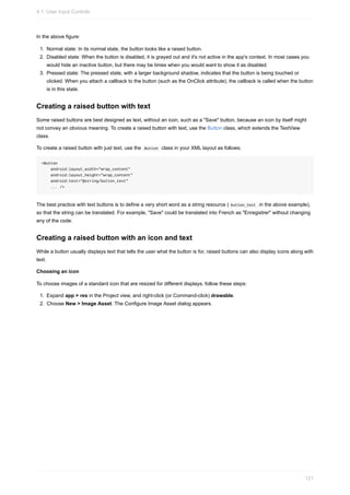 In the above figure:
1. Normal state: In its normal state, the button looks like a raised button.
2. Disabled state: When the button is disabled, it is grayed out and it's not active in the app's context. In most cases you
would hide an inactive button, but there may be times when you would want to show it as disabled.
3. Pressed state: The pressed state, with a larger background shadow, indicates that the button is being touched or
clicked. When you attach a callback to the button (such as the OnClick attribute), the callback is called when the button
is in this state.
Creating a raised button with text
Some raised buttons are best designed as text, without an icon, such as a "Save" button, because an icon by itself might
not convey an obvious meaning. To create a raised button with text, use the Button class, which extends the TextView
class.
To create a raised button with just text, use the Button class in your XML layout as follows:
<Button
android:layout_width="wrap_content"
android:layout_height="wrap_content"
android:text="@string/button_text"
... />
The best practice with text buttons is to define a very short word as a string resource ( button_text in the above example),
so that the string can be translated. For example, "Save" could be translated into French as "Enregistrer" without changing
any of the code.
Creating a raised button with an icon and text
While a button usually displays text that tells the user what the button is for, raised buttons can also display icons along with
text.
Choosing an icon
To choose images of a standard icon that are resized for different displays, follow these steps:
1. Expand app > res in the Project view, and right-click (or Command-click) drawable.
2. Choose New > Image Asset. The Configure Image Asset dialog appears.
4.1: User Input Controls
121
 