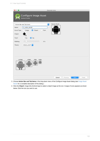 3. Choose Action Bar and Tab Items in the drop-down menu of the Configure Image Asset dialog (see Image Asset
Studio for a complete description of this dialog.)
4. Click the Clipart: image (the Android logo) to select a clipart image as the icon. A page of icons appears as shown
below. Click the icon you want to use.
4.1: User Input Controls
122
 