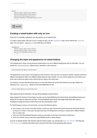<Button
android:layout_width="wrap_content"
android:layout_height="wrap_content"
android:text="@string/button_text"
android:drawableLeft="@drawable/button_icon"
... />
Creating a raised button with only an icon
If the icon is universally understood, you may want to use it instead of text.
To create a raised button with just an icon or image (no text), use the ImageButton class, which extends the ImageView
class. You can add an ImageButton to your XML layout as follows:
<ImageButton
android:layout_width="wrap_content"
android:layout_height="wrap_content"
android:src="@drawable/button_icon"
... />
Changing the style and appearance of raised buttons
The simplest way to show a more prominent raised button is to use a different background color for the button. You can
specify the android:background attribute with a drawable or color resource:
android:background="@color/colorPrimary"
The appearance of your button—the background color and font—may vary from one device to another, because devices by
different manufacturers often have different default styles for input controls. You can control exactly how your buttons and
other input controls are styled using a theme that you apply to your entire app.
For instance, to ensure that all devices that can run the Holo theme will use the Holo theme for your app, declare the
following in the <application> element of the AndroidManifest.xml file:
android:theme="@android:style/Theme.Holo"
After adding the above declaration, the app will be displayed using the theme.
Apps designed for Android 4.0 and higher can also use the DeviceDefault public theme family. DeviceDefault themes are
aliases for the device's native look and feel. The DeviceDefault theme family and widget style family offer ways for
developers to target the device's native theme with all customizations intact.
For Android apps running on 4.0 and newer, you have the following options:
Use a theme, such as one of the Holo themes, so that your app has the exact same look across all Android devices
running 4.0 or newer. In this case, the app's look does not change when running on a device with a different default
skin or custom skin.
Use one of the DeviceDefault themes so that your app takes on the look of the device's default skin.
Don't use a theme, but you may have unpredictable results on some devices.
If you're not already familiar with Android's style and theme system, you should read Styles and Themes. The blog post
"Holo Everywhere" provides information about using the Holo theme while supporting older devices.
4.1: User Input Controls
124
 